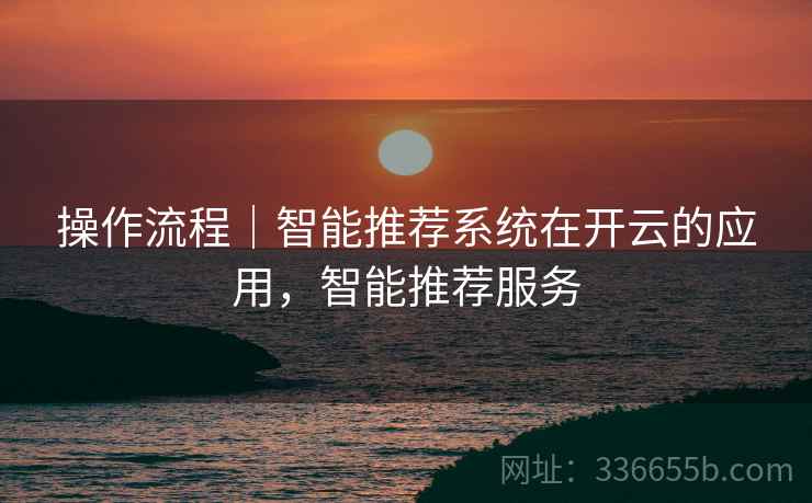 操作流程|智能推荐系统在开云的应用,智能推荐服务 操作流程|智能推荐系统在开云的应用,智能推荐服务