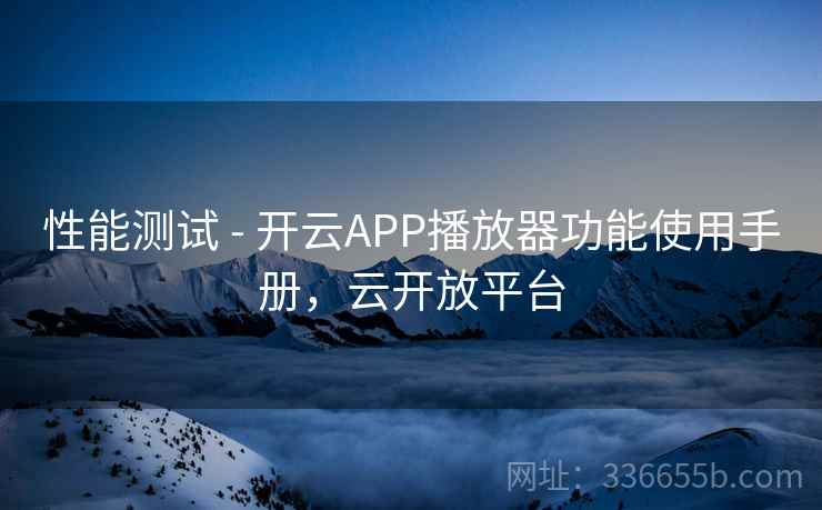 性能测试 - 开云APP播放器功能使用手册,云开放平台 性能测试 - 开云APP播放器功能使用手册,云开放平台