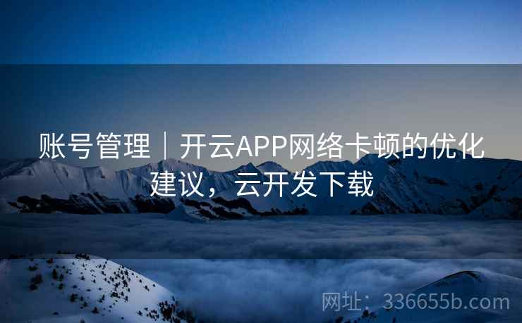 账号管理|开云APP网络卡顿的优化建议,云开发下载 账号管理|开云APP网络卡顿的优化建议,云开发下载