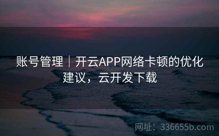 账号管理|开云APP网络卡顿的优化建议,云开发下载 账号管理|开云APP网络卡顿的优化建议,云开发下载