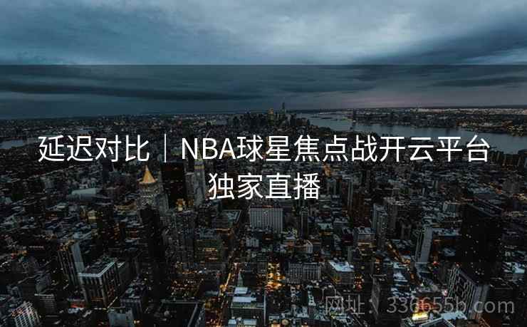 延迟对比｜NBA球星焦点战开云平台独家直播