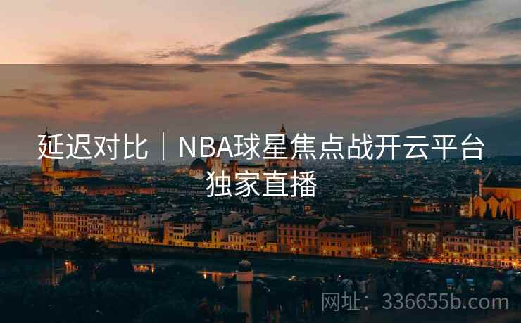 延迟对比｜NBA球星焦点战开云平台独家直播