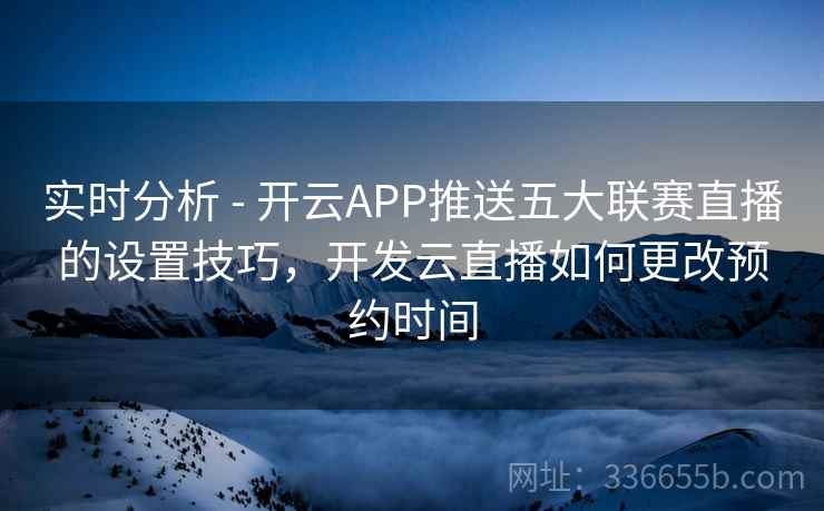 实时分析 - 开云APP推送五大联赛直播的设置技巧，开发云直播如何更改预约时间