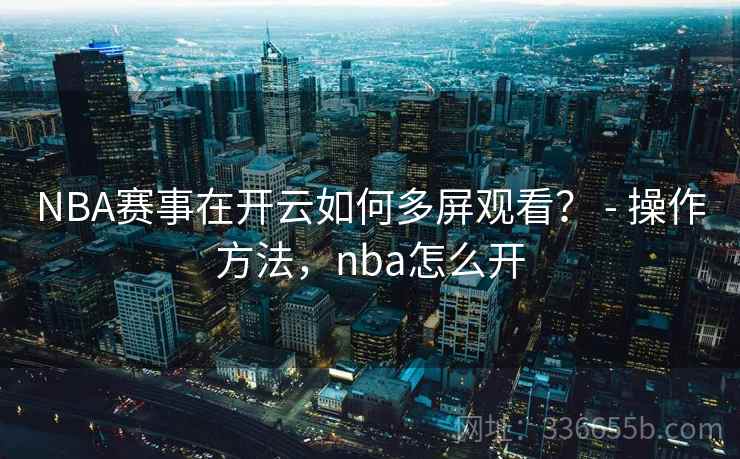 NBA赛事在开云如何多屏观看？ - 操作方法，nba怎么开