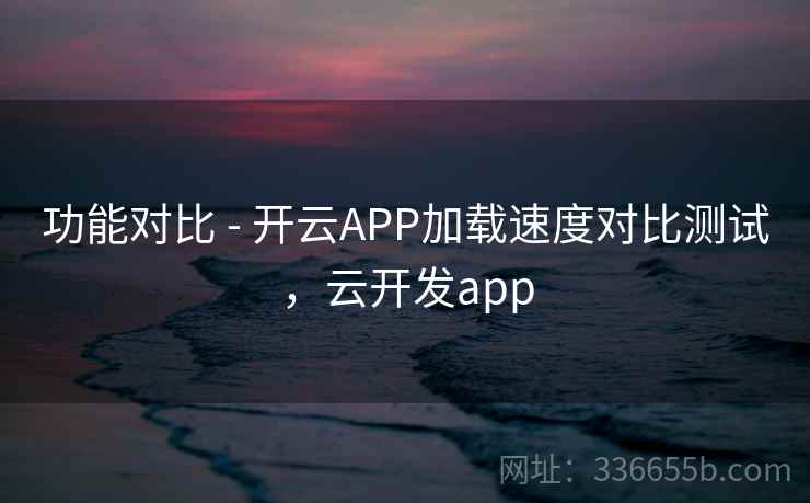 功能对比 - 开云APP加载速度对比测试，云开发app